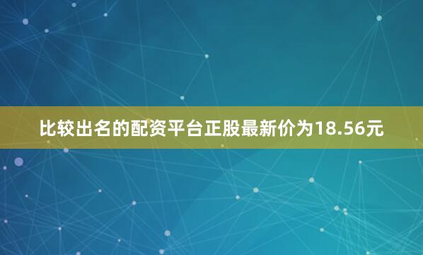 比较出名的配资平台正股最新价为18.56元