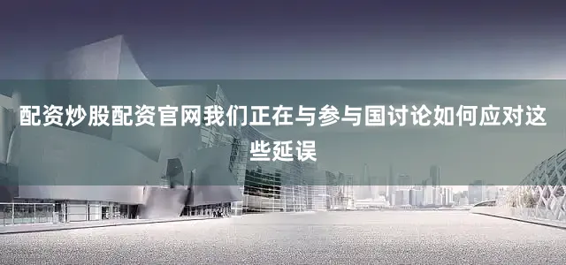 配资炒股配资官网我们正在与参与国讨论如何应对这些延误