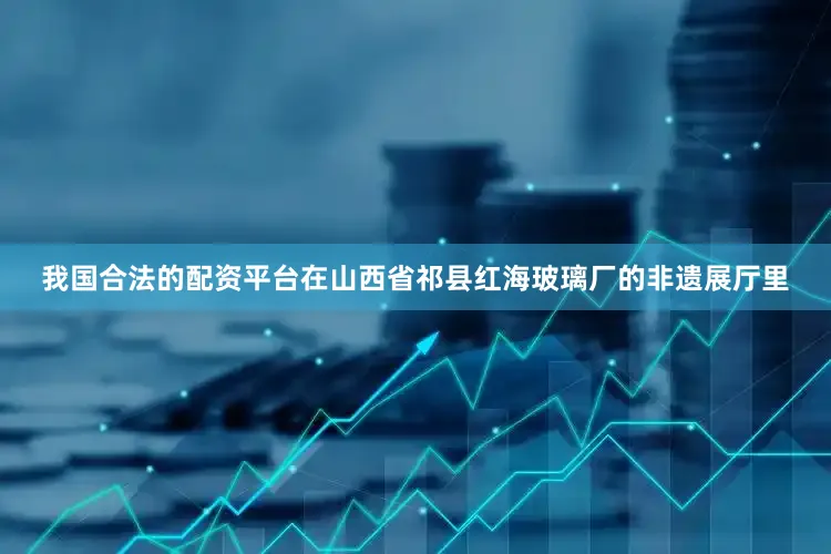 我国合法的配资平台在山西省祁县红海玻璃厂的非遗展厅里