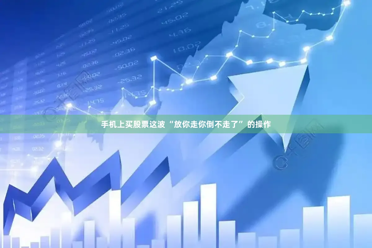 手机上买股票这波 “放你走你倒不走了” 的操作