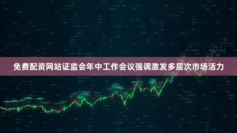免费配资网站证监会年中工作会议强调激发多层次市场活力