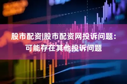 股市配资|股市配资网投诉问题：可能存在其他投诉问题