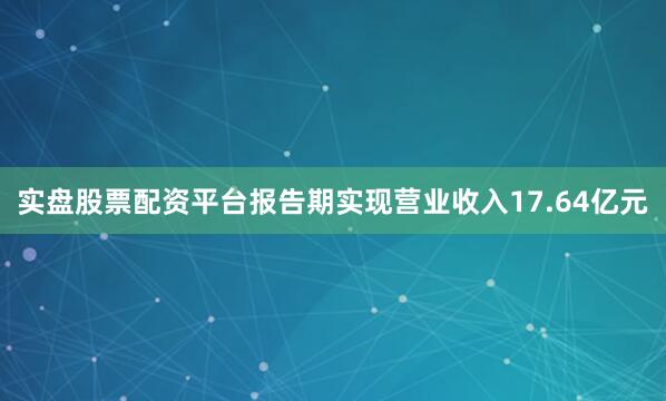 实盘股票配资平台报告期实现营业收入17.64亿元