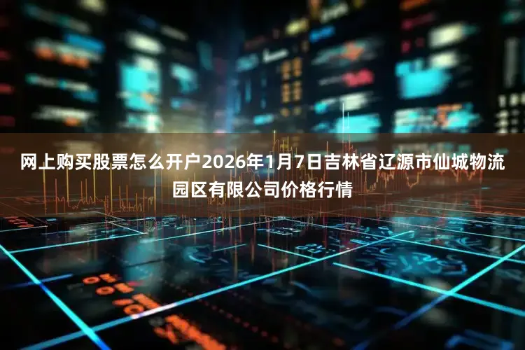 网上购买股票怎么开户2026年1月7日吉林省辽源市仙城物流园区有限公司价格行情