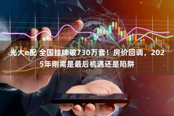 光大e配 全国挂牌破730万套！房价回调，2025年刚需是最后机遇还是陷阱