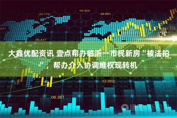 大鑫优配资讯 壹点帮办临沂一市民新房“被法拍”，帮办介入协调维权现转机