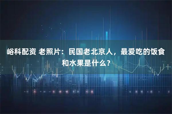 峪科配资 老照片：民国老北京人，最爱吃的饭食和水果是什么？