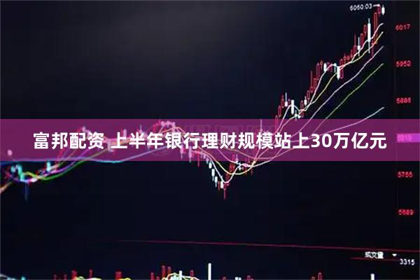 富邦配资 上半年银行理财规模站上30万亿元