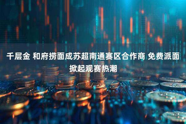 千层金 和府捞面成苏超南通赛区合作商 免费派面掀起观赛热潮