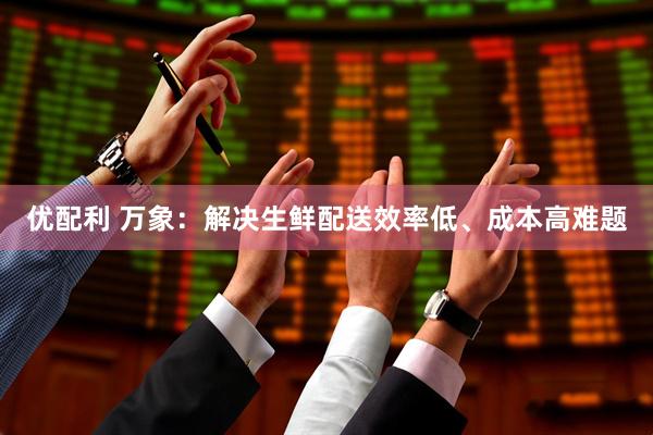优配利 万象：解决生鲜配送效率低、成本高难题