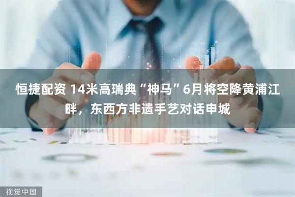 恒捷配资 14米高瑞典“神马”6月将空降黄浦江畔，东西方非遗手艺对话申城