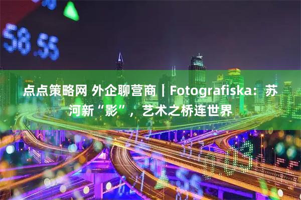 点点策略网 外企聊营商｜Fotografiska：苏河新“影”，艺术之桥连世界