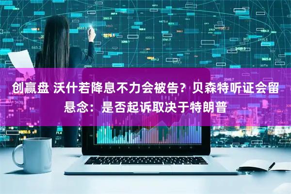 创赢盘 沃什若降息不力会被告？贝森特听证会留悬念：是否起诉取决于特朗普