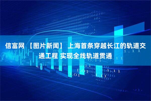 信富网 【图片新闻】 上海首条穿越长江的轨道交通工程 实现全线轨道贯通