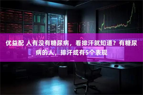 优益配 人有没有糖尿病，看排汗就知道？有糖尿病的人，排汗或有5个表现