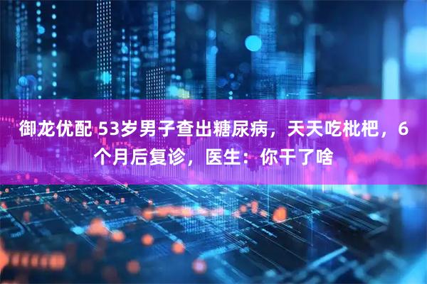 御龙优配 53岁男子查出糖尿病，天天吃枇杷，6个月后复诊，医生：你干了啥