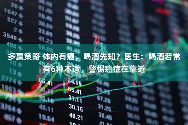 多赢策略 体内有癌，喝酒先知？医生：喝酒若常有6种不适，警惕癌症在靠近