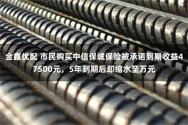金鑫优配 市民购买中信保诚保险被承诺到期收益47500元，5年到期后却缩水至万元