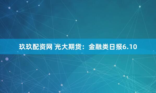 玖玖配资网 光大期货：金融类日报6.10