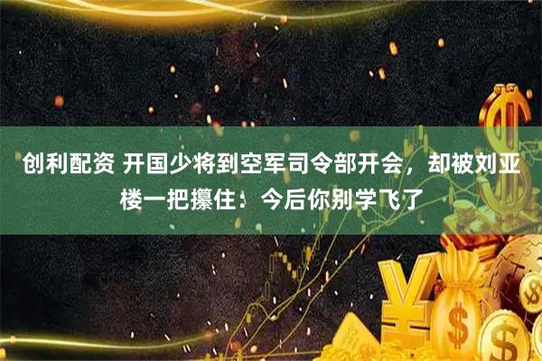 创利配资 开国少将到空军司令部开会，却被刘亚楼一把攥住：今后你别学飞了