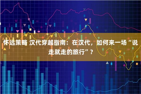 怀远策略 汉代穿越指南：在汉代，如何来一场“说走就走的旅行”？