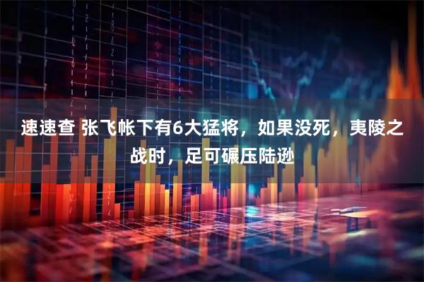 速速查 张飞帐下有6大猛将，如果没死，夷陵之战时，足可碾压陆逊