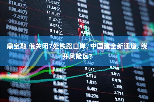 鼎宝融 俄关闭7处铁路口岸, 中国建全新通道, 绕开风险区?